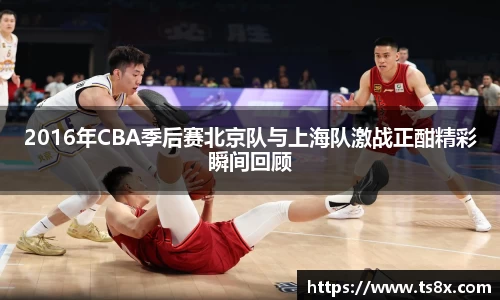 2016年CBA季后赛北京队与上海队激战正酣精彩瞬间回顾